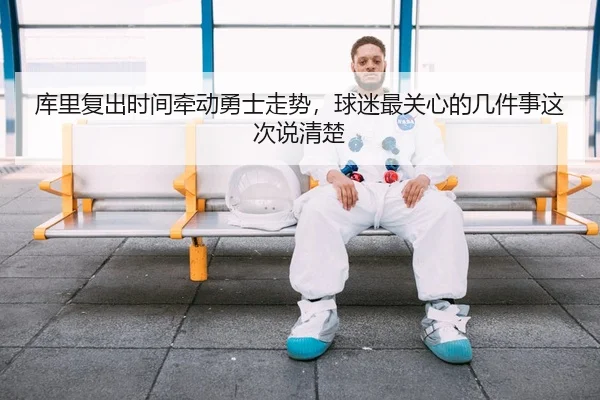 库里复出时间牵动勇士走势，球迷最关心的几件事这次说清楚
